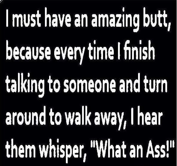 must have an amazing butt because every time finish talking to someone and turn around to walk away hear them whisper What an Ass