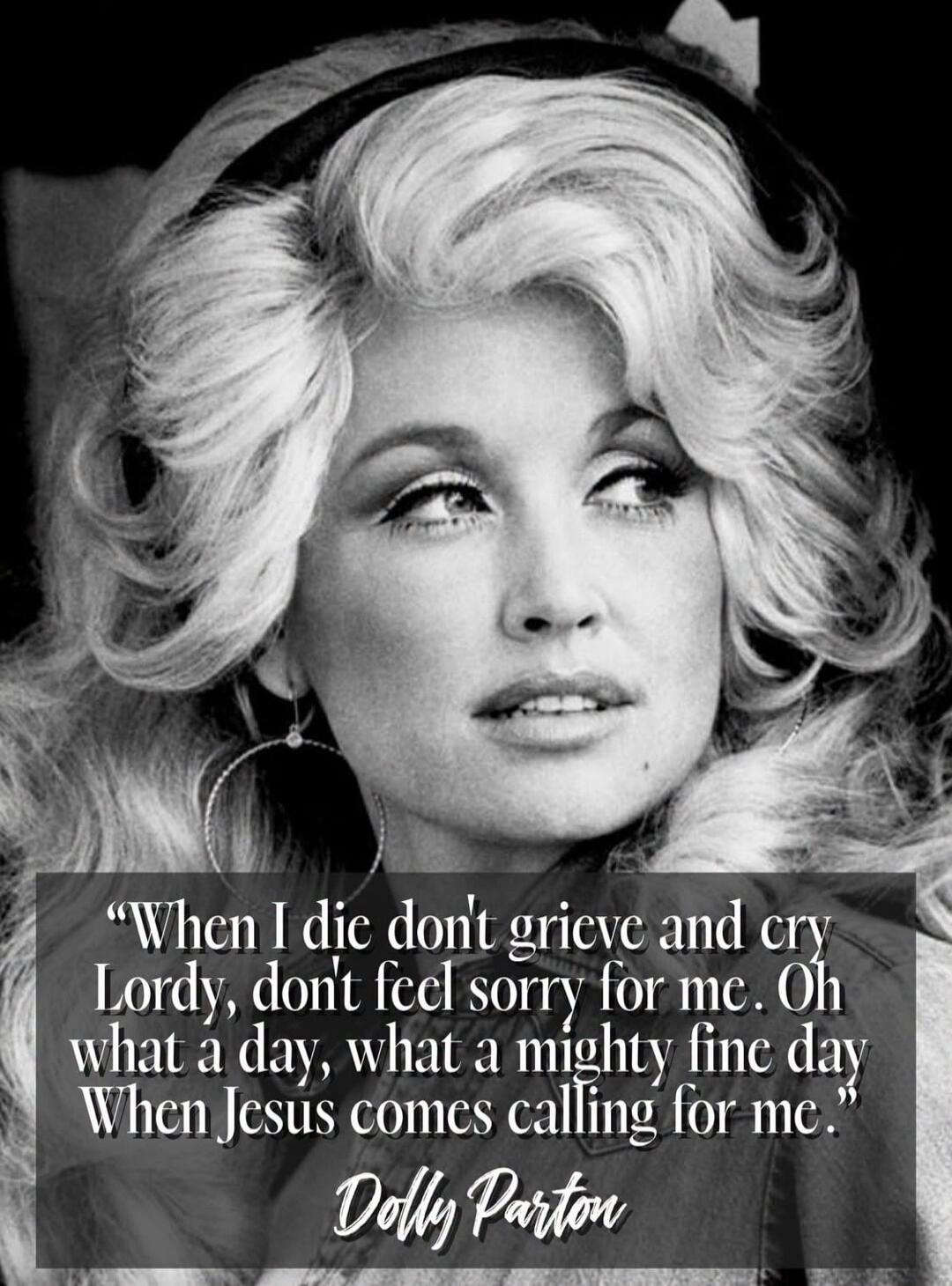 When I die don't grieve and cry Lordy, don't feel sorry for me. Oh what a day, what a mighty fine day When Jesus comes calling for me. Dolly Parton