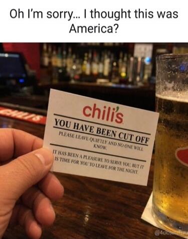 Oh I'm sorry... I thought this was America? Chili's. You have been cut off. Please leave quietly and no one will know. It has been a pleasure to serve you, but it is time for you to leave for the night.