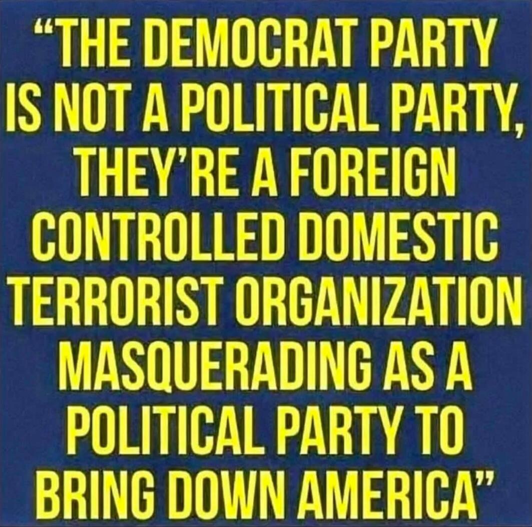 THE DEMOCRAT PARTY IS NOT A POLITICAL PARTY, THEY'RE A FOREIGN CONTROLLED DOMESTIC TERRORIST ORGANIZATION MASQUERADING AS A POLITICAL PARTY TO BRING DOWN AMERICA