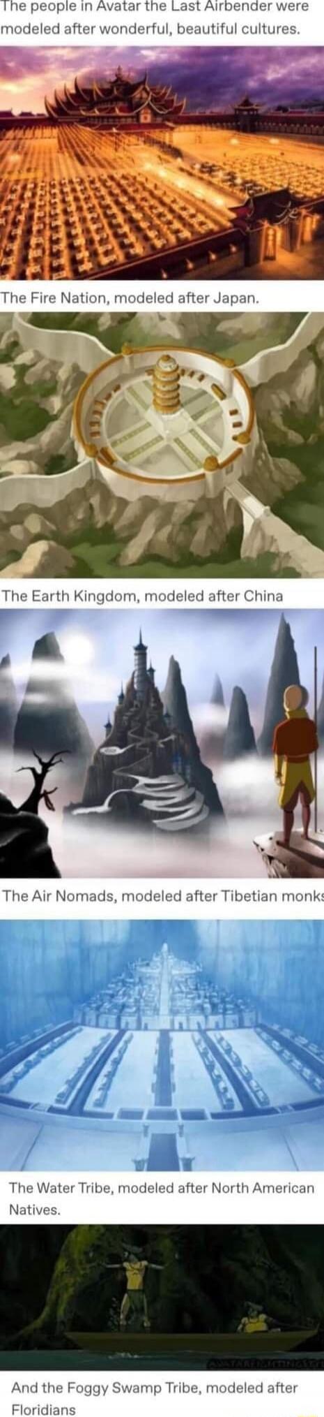 The people in Avatar the Last Airbender were modeled after wonderful, beautiful cultures.

The Fire Nation, modeled after Japan.

The Earth Kingdom, modeled after China

The Air Nomads, modeled after Tibetan monks

The Water Tribe, modeled after North American Natives.

And the Foggy Swamp Tribe, modeled after Floridians