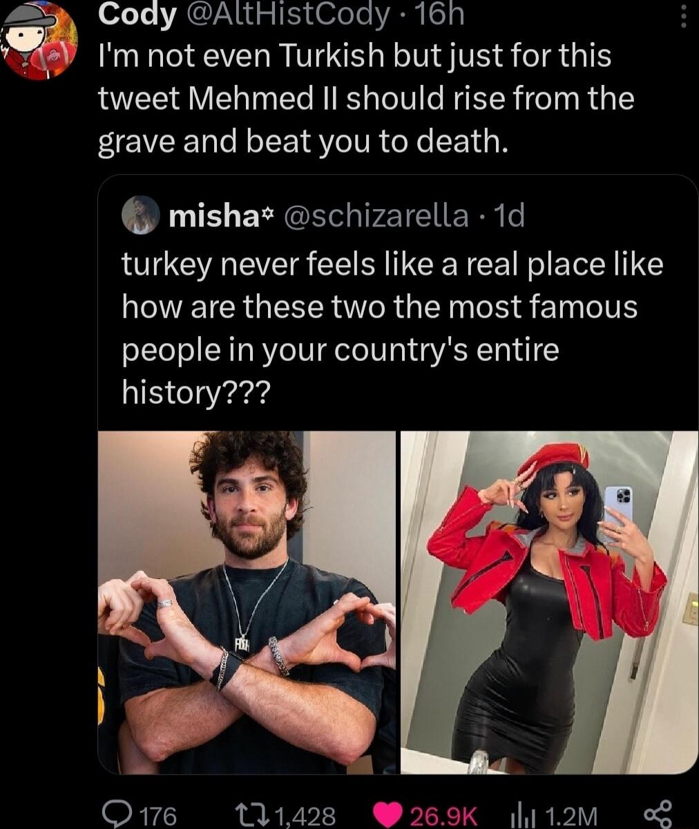 Cody AltHIstCoay 16h Im not even Turkish but just for this tweet Mehmed Il should rise from the grave and beat you to death mishas schizarella 1d turkey never feels like a real place like LEVEICRGEERTR G EN R 8 l TS people in your countrys entire history O16 111428 1om o2