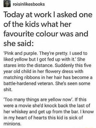 roisinlikesbooks Today at work asked one of the kids what her favourite colour was and she said Pink and purple Theyre pretty used to liked yellow but I got fed up with it She stares into the distance Suddenly this five year old child in her flowery dress with matching ribbons in her hair has become a battle hardened veteran Shes seen some shit Too many things are yellow now If this were a movie s