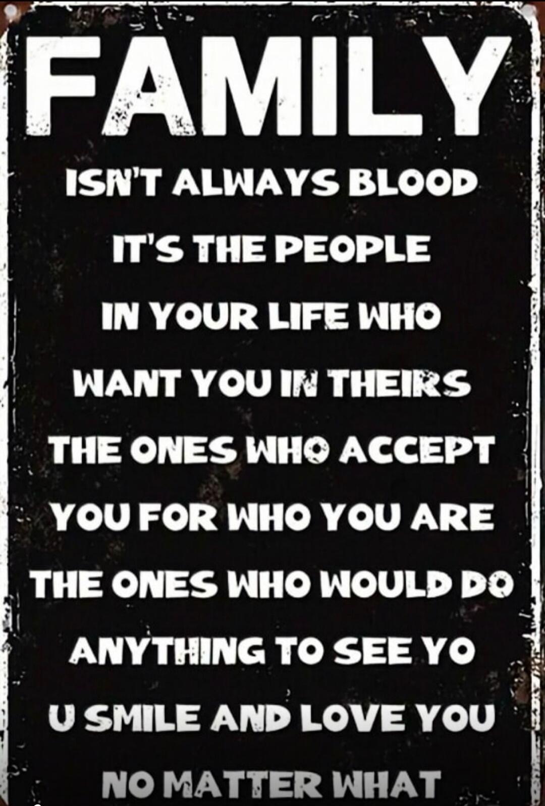 FAMILY ISN'T ALWAYS BLOOD IT'S THE PEOPLE IN YOUR LIFE WHO WANT YOU IN THEIRS THE ONES WHO ACCEPT YOU FOR WHO YOU ARE THE ONES WHO WOULD DO ANYTHING TO SEE YOU SMILE AND LOVE YOU NO MATTER WHAT