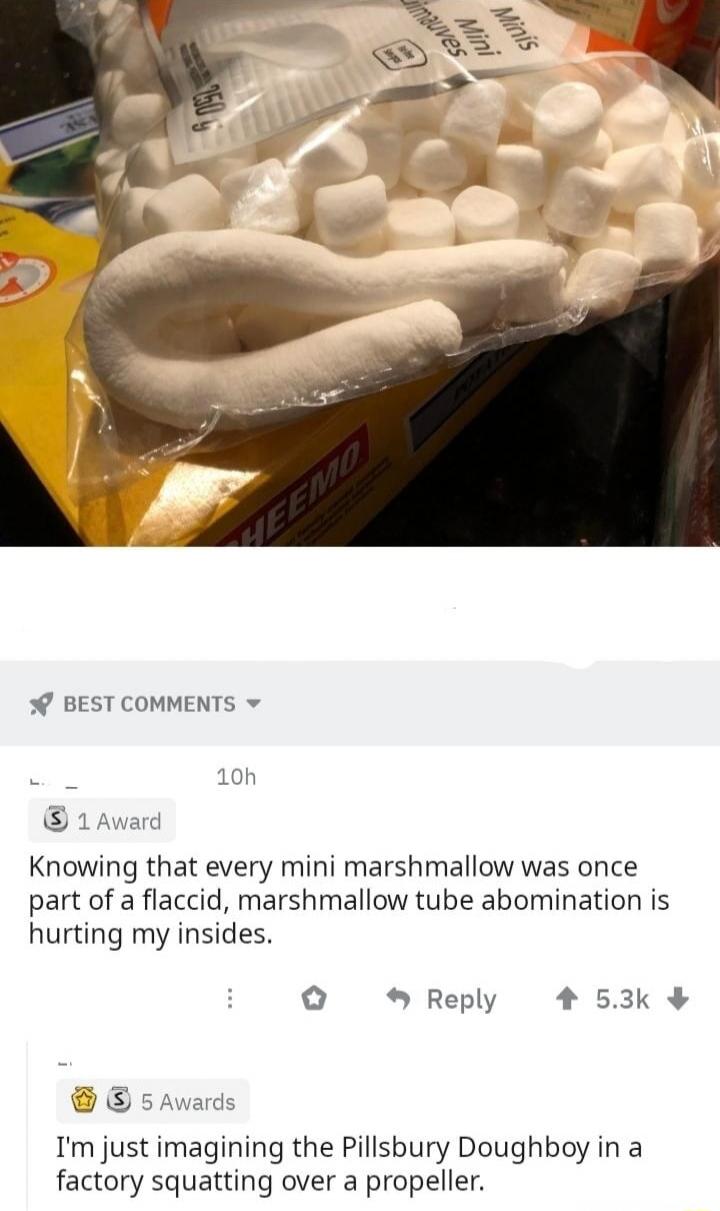 Knowing that every mini marshmallow was once part of a flaccid, marshmallow tube abomination is hurting my insides.
I'm just imagining the Pillsbury Doughboy in a factory squatting over a propeller.