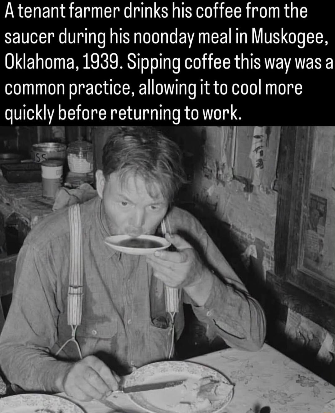 A tenant farmer drinks his coffee from the saucer during his noonday meal in Muskogee, Oklahoma, 1939. Sipping coffee this way was a common practice, allowing it to cool more quickly before returning to work.