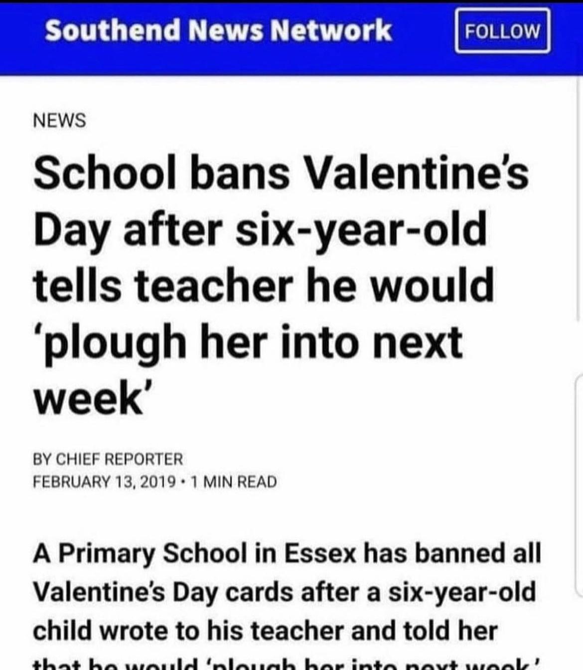 Southend News Network NEWS School bans Valentines Day after six year old tells teacher he would plough her into next week BY CHIEF REPORTER FEBRUARY 132019 1 MIN READ A Primary School in Essex has banned all Valentines Day cards after a six year old child wrote to his teacher and told her e