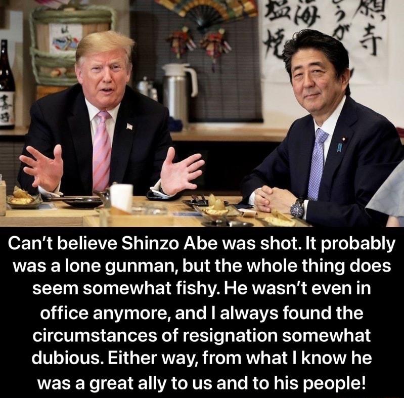 Cant believe Shinzo Abe was shot It probably was a lone gunman but the whole thing does seem somewhat fishy He wasnt even in office anymore and always found the circumstances of resignation somewhat V TTTVEN S T ANE A T R E TR TG T T2 RN CETE VA GITERT R IR 0T Y