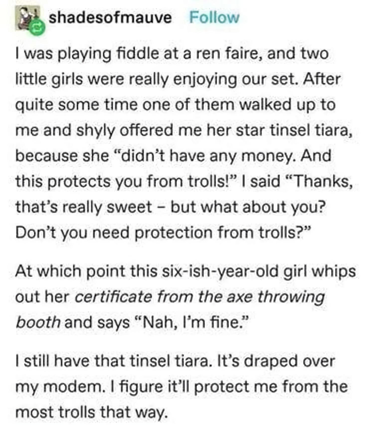 w shadesofmauve Follow was playing fiddle at a ren faire and two little girls were really enjoying our set After quite some time one of them walked up to me and shyly offered me her star tinsel tiara because she didnt have any money And this protects you from trolls said Thanks thats really sweet but what about you Dont you need protection from trolls At which point this six ish year old girl whip