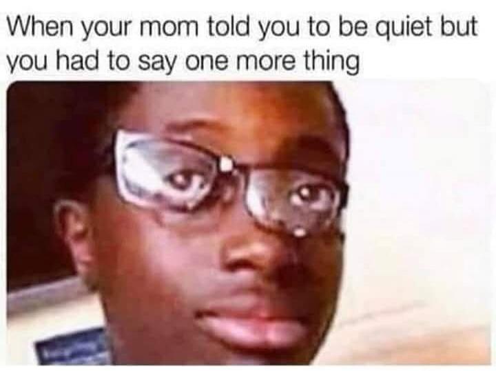 When your mom told you to be quiet but you had to say one more thing