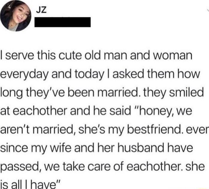 Jz a_ serve this cute old man and woman everyday and today asked them how long theyve been married they smiled at eachother and he said honey we arent married shes my bestfriend ever since my wife and her husband have passed we take care of eachother she is all have
