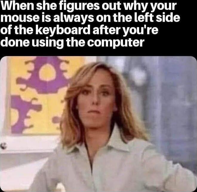 When she figures out why your mouse is always on the left side of the keyboard after you're done using the computer