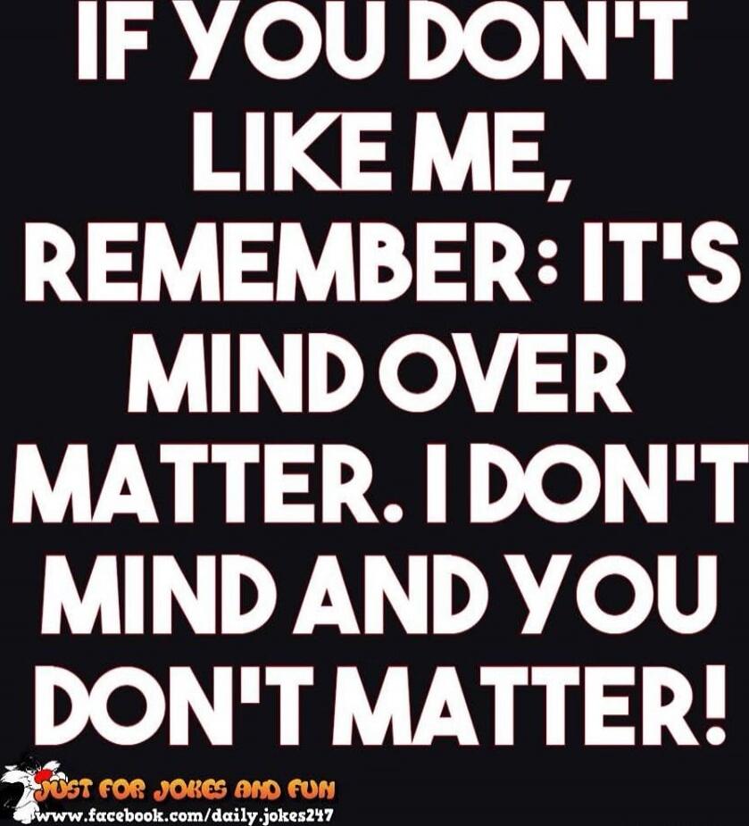 IF YOU DON'T LIKE ME, REMEMBER: IT'S MIND OVER MATTER. I DON'T MIND AND YOU DON'T MATTER!