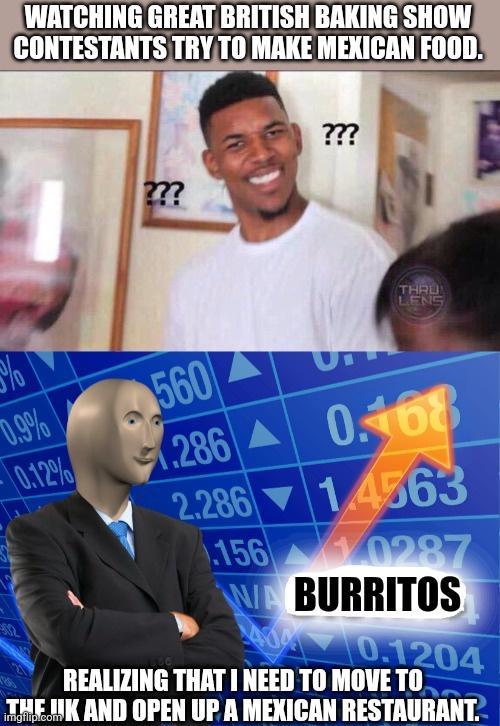 WATCHING GREATBRITISH BAKING SHOW CONTESTANTS TRYT0 MAKE Mllllll Y BURRITOS REALIZING THAT NEED TO MOVE TO K AND OPEN UP A MEXICAN RESTAURANT