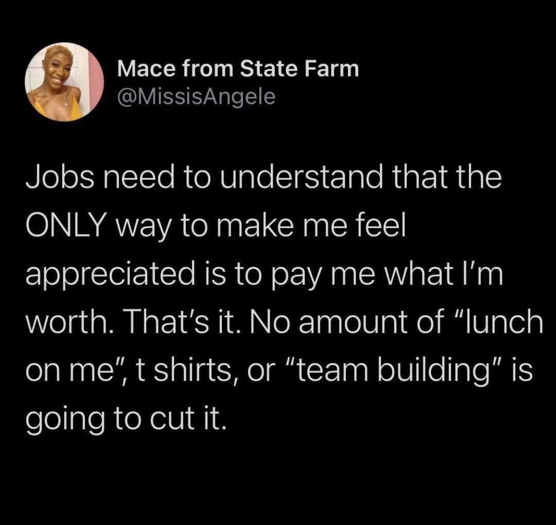 Mace from State Farm IVIESEN T Jobs need to understand that the ONLY way to make me feel appreciated is to pay me what Im worth Thats it No amount of lunch on me t shirts or team building is elolpleRteXellI 1N