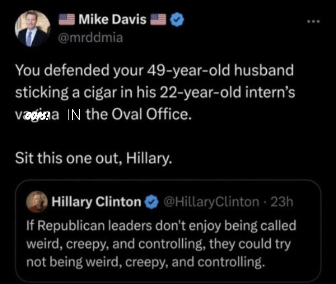 E LU EVEE 1 mrddmia You defended your 49 year old husband sticking a cigar in his 22 year old interns vagina IN the Oval Office BUS GIETCL R ST ET QHIIIuycIIntnn HillaryClinton 23h If Republican leaders dont enjoy being called weird creepy and controlling they could try not being weird creepy and controlling