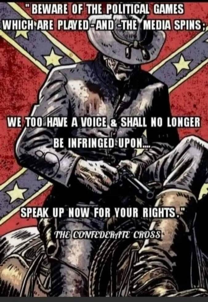 BEWARE OF THE POLITICAL GAMES WHICH ARE PLAYED AND THE MEDIA SPINS; WE TOO HAVE A VOICE & SHALL NO LONGER BE INFRINGED UPON.... SPEAK UP NOW FOR YOUR RIGHTS. THE CONFEDERATE CROSS