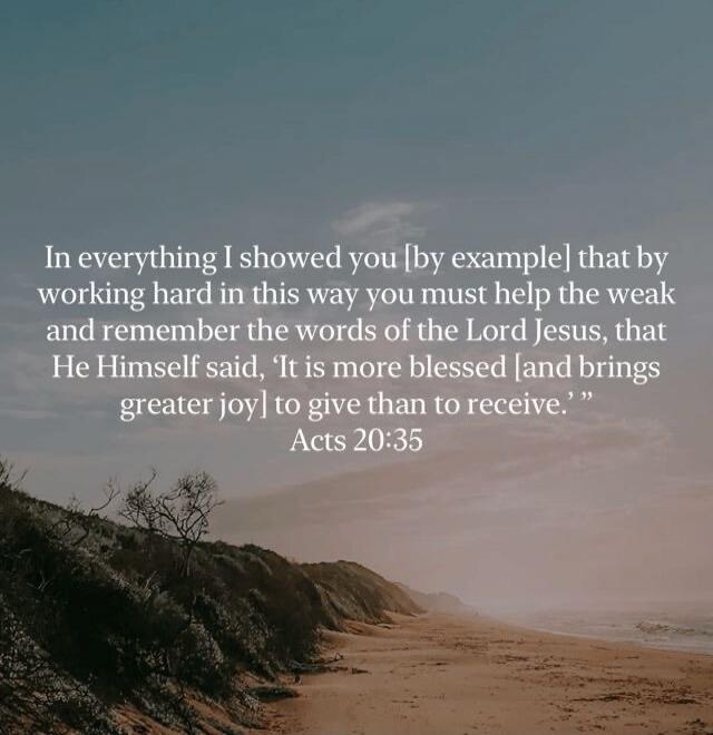 In everything I showed you by example that by working hard in this way you must help the weak and remember the words of the Lord Jesus, that He Himself said, 'It is more blessed [and brings greater joy] to give than to receive.' Acts 20:35