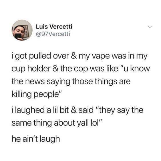 Luis Vercetti 97Vercetti i got pulled over my vape was in my cup holder the cop was like u know the news saying those things are killing people i laughed a lil bit said they say the same thing about yall lol he aint laugh