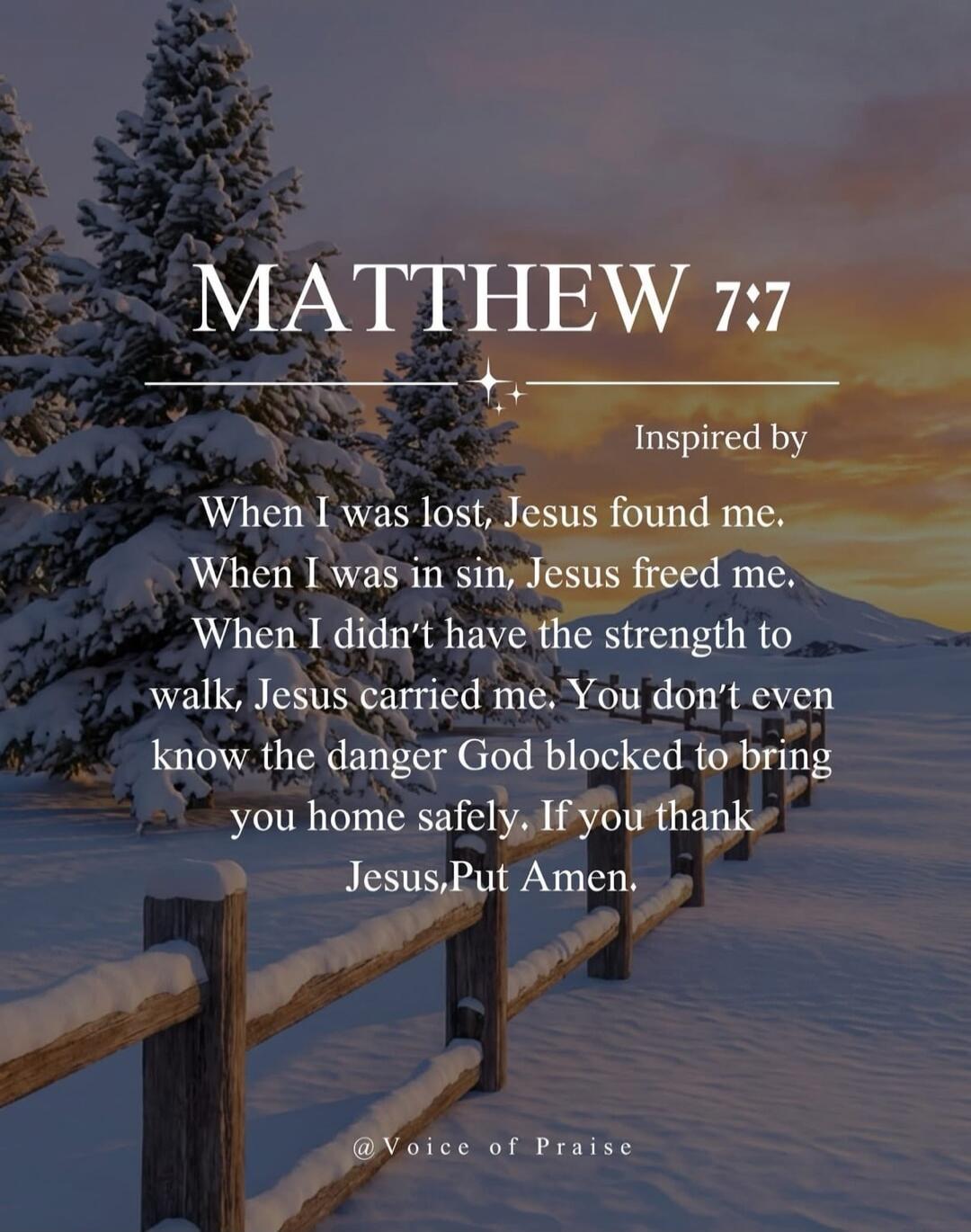 MATTHEW 7:7 Inspired by When I was lost, Jesus found me. When I was in sin, Jesus freed me. When I didn't have the strength to walk, Jesus carried me. You don't even know the danger God blocked to bring you home safely. If you thank Jesus, Put Amen.