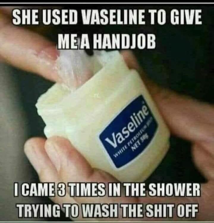 SHE USED VASELINE TO GIVE ME A HANDJOB I CAME 3 TIMES IN THE SHOWER TRYING TO WASH THE SHIT OFF