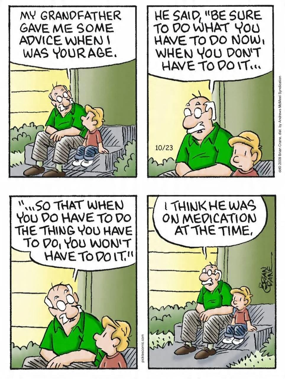 MY GRANDFATHER GAVE ME SOME ADVICE WHEN I WAS YOUR AGE. HE SAID, 'BE SURE TO DO WHAT YOU HAVE TO DO NOW, WHEN YOU DON'T HAVE TO DO IT... SO THAT WHEN YOU DO HAVE TO DO THE THING YOU HAVE TO DO, YOU WON'T HAVE TO DO IT!' I THINK HE WAS ON MEDICATION AT THE TIME.