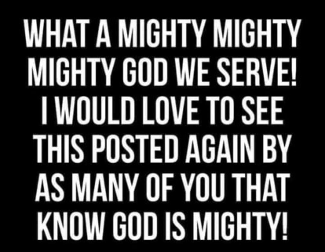 WHAT A MIGHTY MIGHTY MIGHTY GOD WE SERVE! I WOULD LOVE TO SEE THIS POSTED AGAIN BY AS MANY OF YOU THAT KNOW GOD IS MIGHTY!