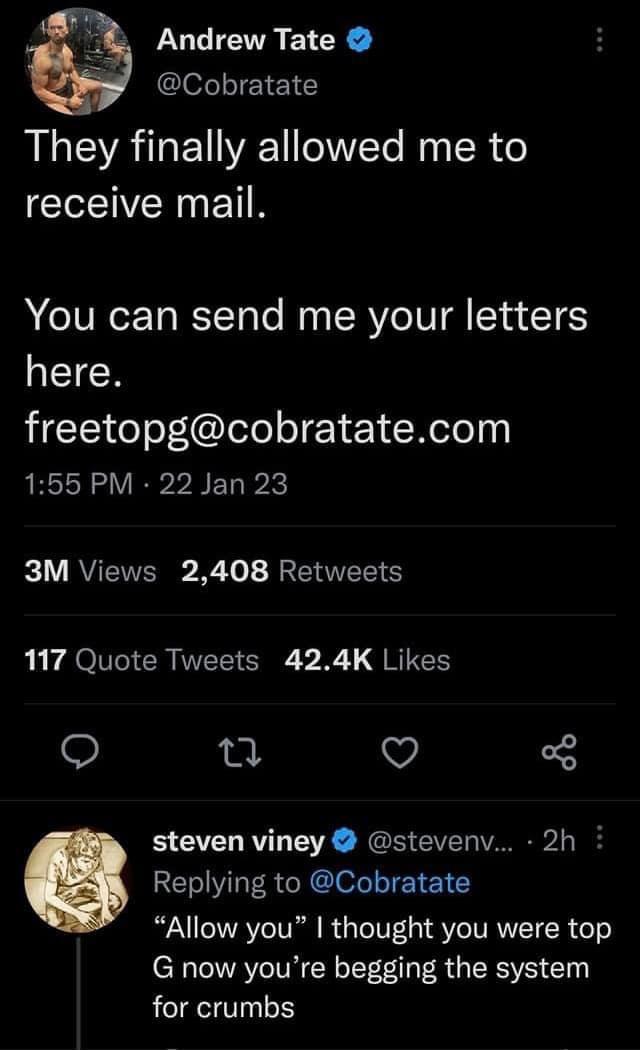 Andrew Tate Cobratate They finally allowed me to receive mail You can send me your letters EIECN HEEI G l ele JETET Rl 155 PM 22 Jan 23 3M Views 2408 Retweets b PO CR VT VR QRIS 0 Q steven viney stevenv 2h Replying to Cobratate Allow you thought you were top G now youre begging the system for crumbs