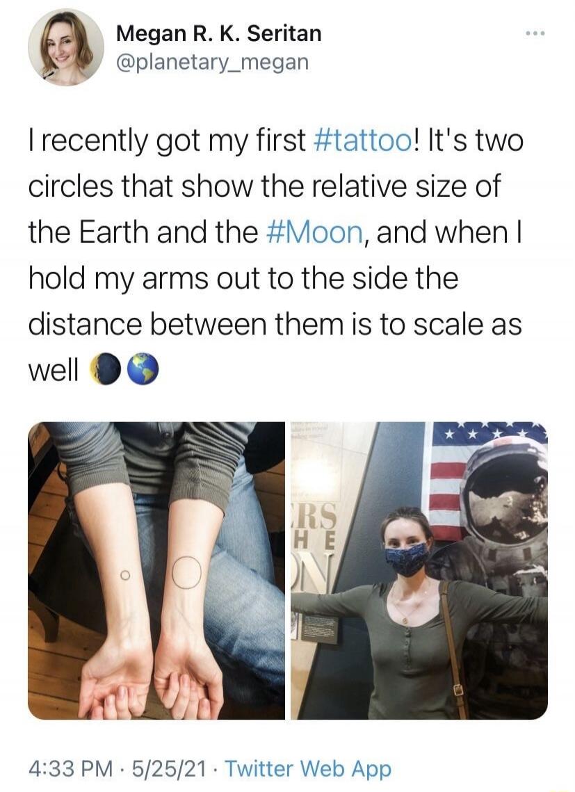 I recently got my first tattoo! It's two circles that show the relative size of the Earth and the Moon, and when I hold my arms out to the side the distance between them is to scale as well.