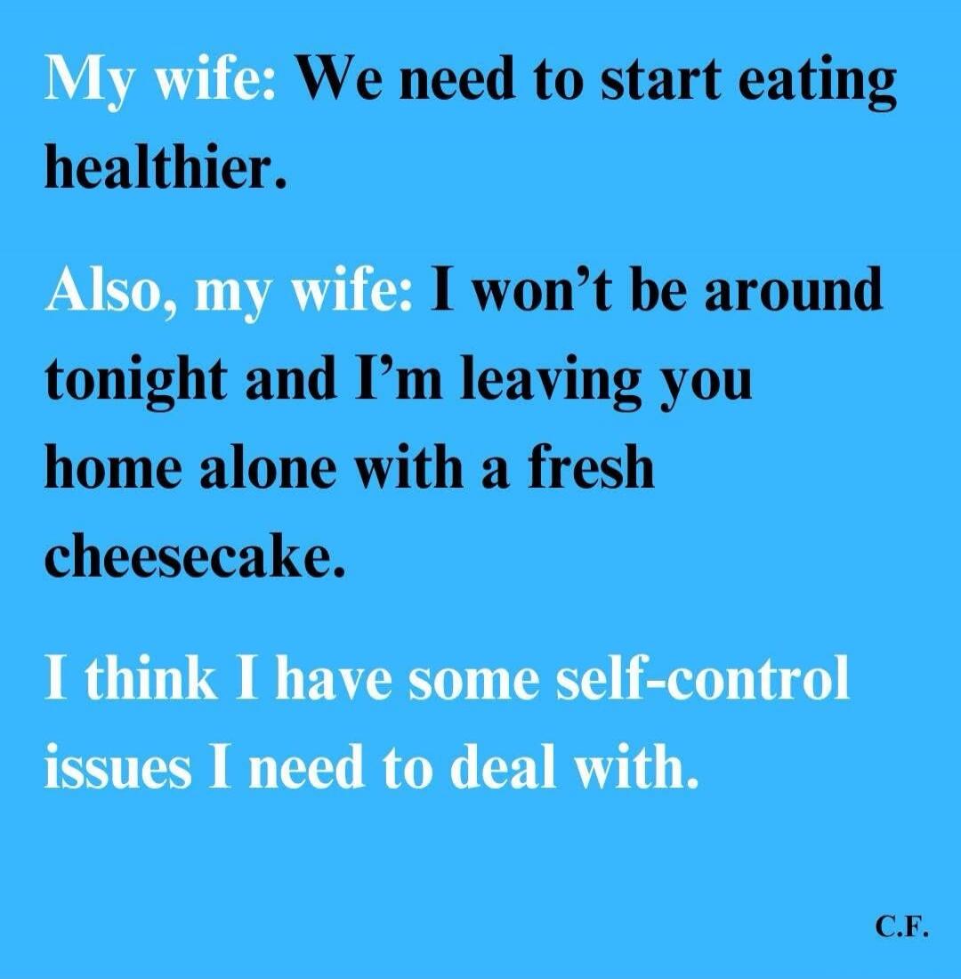 My wife: We need to start eating healthier. Also, my wife: I won't be around tonight and I'm leaving you home alone with a fresh cheesecake. I think I have some self-control issues I need to deal with.