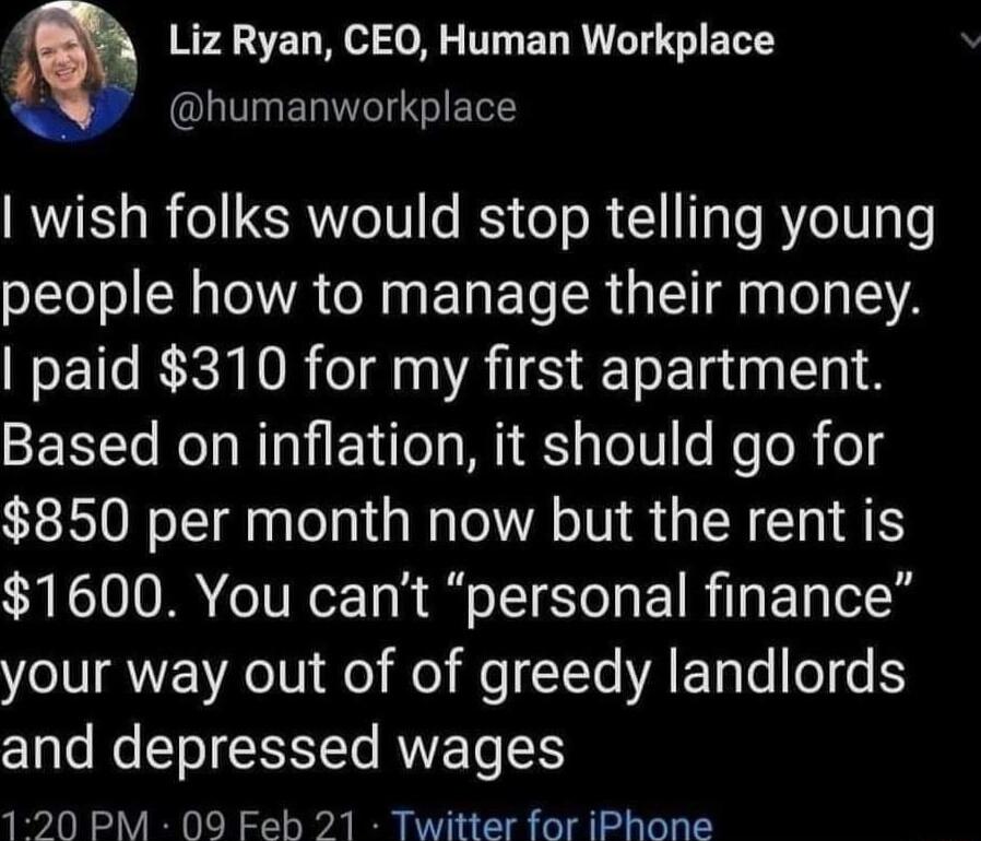 0 Liz Ryan CEO Human Workplace L humanworkplace wish folks would stop telling young people how to manage their money paid 310 for my first apartment Based on inflation it should go for 850 per month now but the rent is 1600 You cant personal finance your way out of of greedy landlords and depressed wages 120 PM 09 Feb 21 Twitter for iPhone
