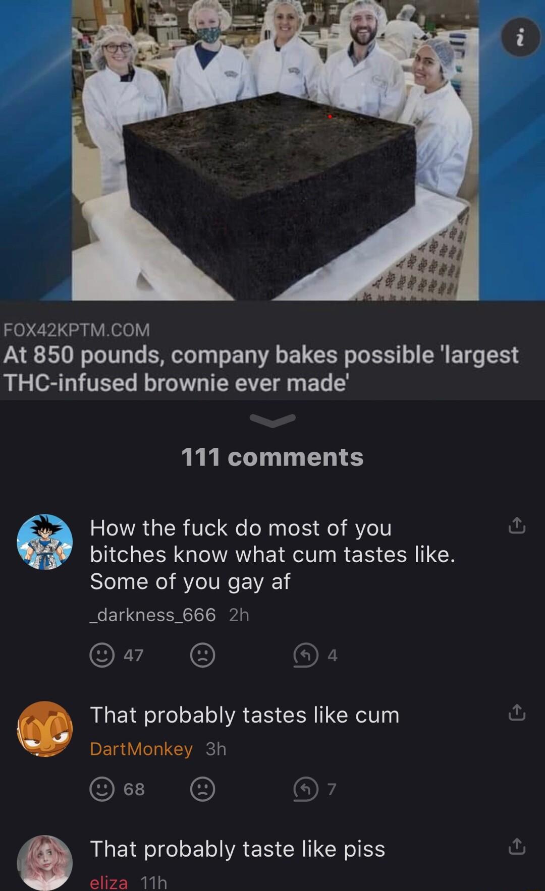 FOX42KPTMCOM At 850 pounds company bakes possible largest THC infused brownie ever made 111 comments How the fuck do most of you bitches know what cum tastes like Some of you gay af _darkness 666 2h Qv O O That probably tastes like cum DartMonkey 3h OLLN That probably taste like piss fu eliza 11h