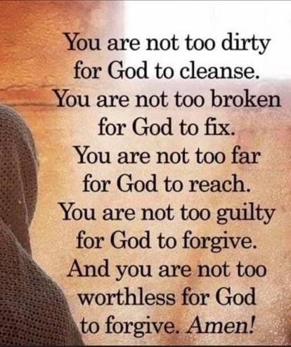 You are not too dirty for God to cleanse You are not too broken for God to fix You are not too far for God to reach You are not too guilty for God to forgive And you are not too worthless for God to forgive Amen