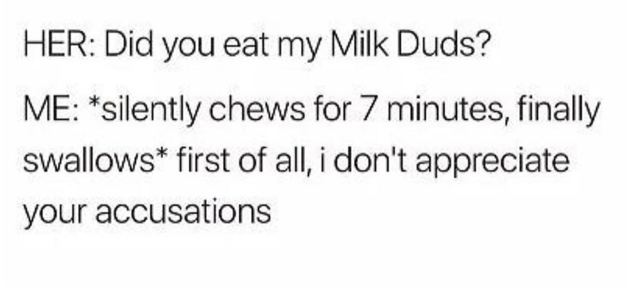 HER Did you eat my Milk Duds ME silently chews for 7 minutes finally swallows first of all i dont appreciate your accusations