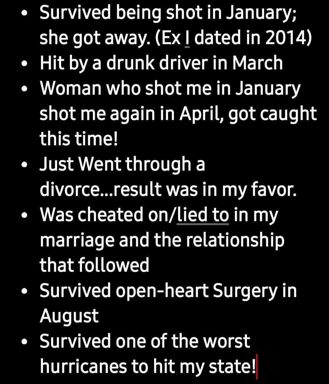 Survived being shot in January she got away Ex dated in 2014 Hit by a drunk driver in March VLT EL RN RS T R T TTET Y shot me again in April got caught this time Just Went through a divorceresult was in my favor I ERGEEI VT RN 0 UEIGEREEN RGN E RN that followed Survived open heart Surgery in August Survived one of the worst hurricanes to hit my state