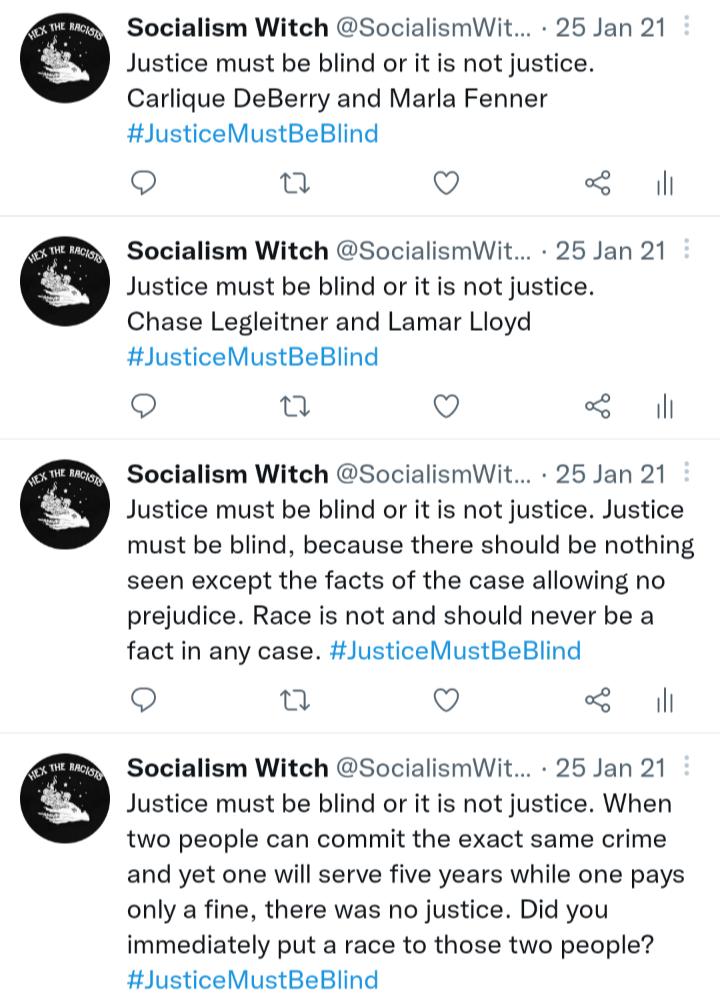 O 6 O Socialism Witch SocialismWit 25 Jan 21 Justice must be blind or it is not justice Carlique DeBerry and Marla Fenner JusticeMustBeBlind Q Q Socialism Witch SocialismWit 25 Jan 21 Justice must be blind or it is not justice Chase Legleitner and Lamar Lloyd JusticeMustBeBlind Q Q Socialism Witch SocialismWit 25 Jan 21 Justice must be blind or it is not justice Justice must be blind because there