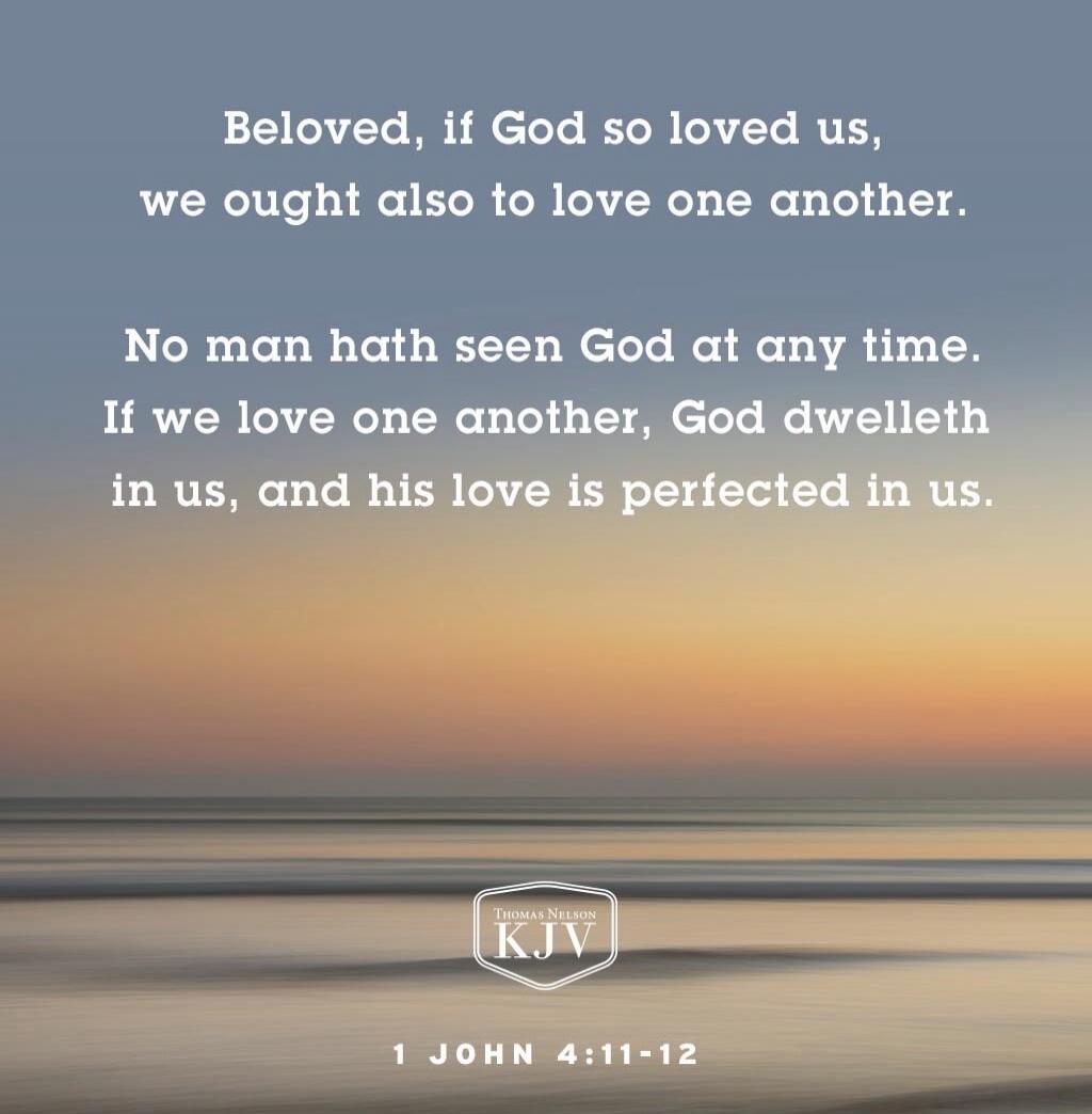 Beloved, if God so loved us, we ought also to love one another. No man hath seen God at any time. If we love one another, God dwelleth in us, and his love is perfected in us. 1 JOHN 4:11-12