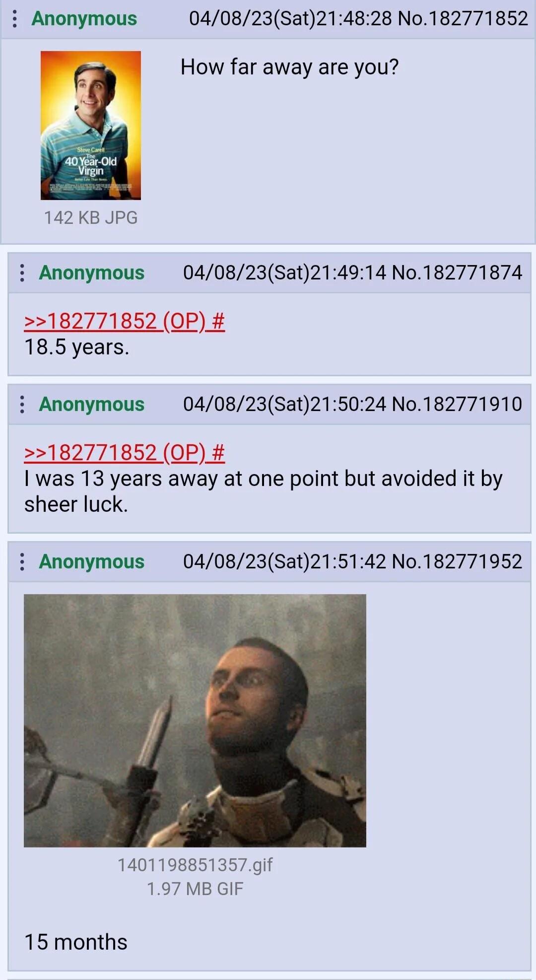 040823Sat214828 No182771852 How far away are you 142 KB JPG i Anonymous 040823Sat214914 No182771874 2182771852 OP 185 years i Anonymous 040823Sat215024 No182771910 182771852 OP was 13 years away at one point but avoided it by sheer luck i Anonymous 040823Sat215142 No182771952 1401198851357 gif 197 MB GIF 15 months