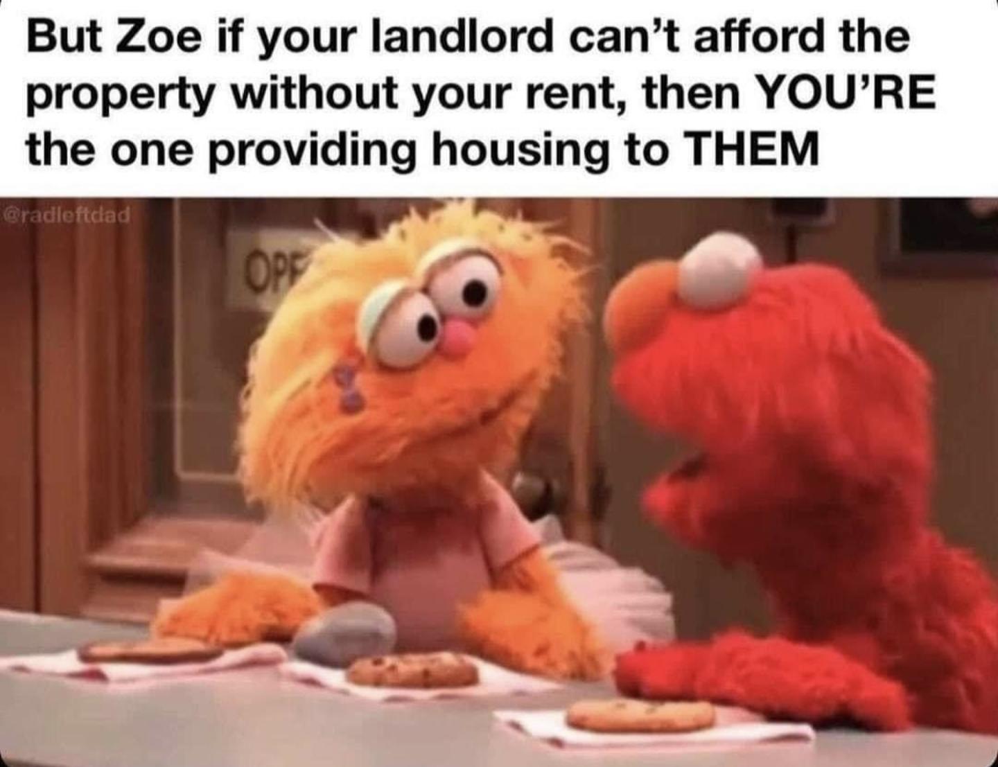 But Zoe if your landlord cant afford the property without your rent then YOURE the one providing housing to THEM