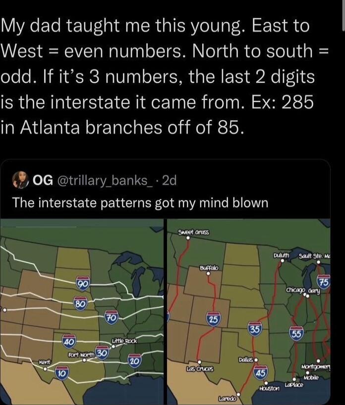 My dad taught me this young East to West even numbers North to south odd If its 3 numbers the last 2 digits is the interstate it came from Ex 285 in Atlanta branches off of 85 0G trillary banks_ 2d The interstate patterns got my mind blown