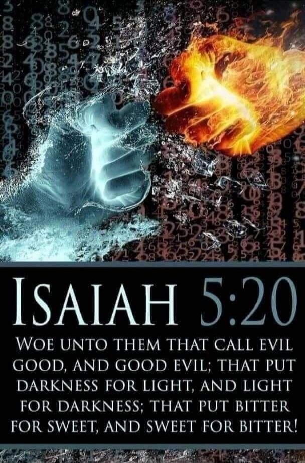 ISAIAH 5:20 WOE UNTO THEM THAT CALL EVIL GOOD, AND GOOD EVIL; THAT PUT DARKNESS FOR LIGHT, AND LIGHT FOR DARKNESS; THAT PUT BITTER FOR SWEET, AND SWEET FOR BITTER!