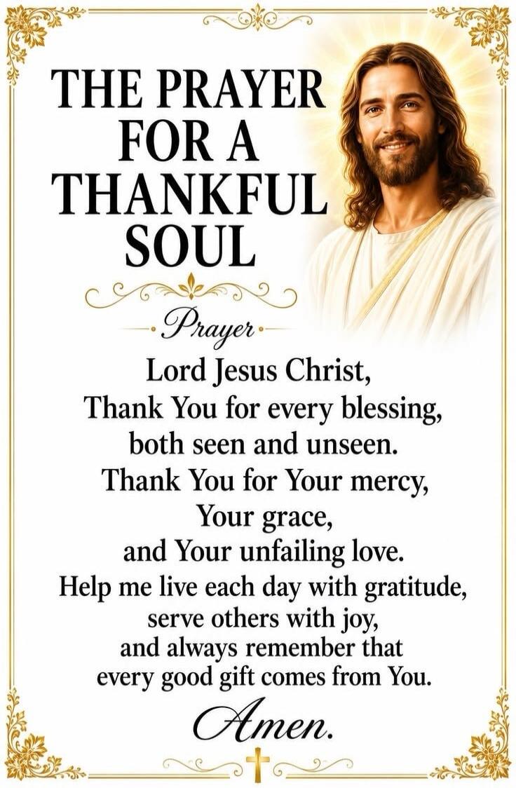 THE PRAYER FOR A THANKFUL SOUL Prayer Lord Jesus Christ, Thank You for every blessing, both seen and unseen. Thank You for Your mercy, Your grace, and Your unfailing love. Help me live each day with gratitude, serve others with joy, and always remember that every good gift comes from You. Amen.
