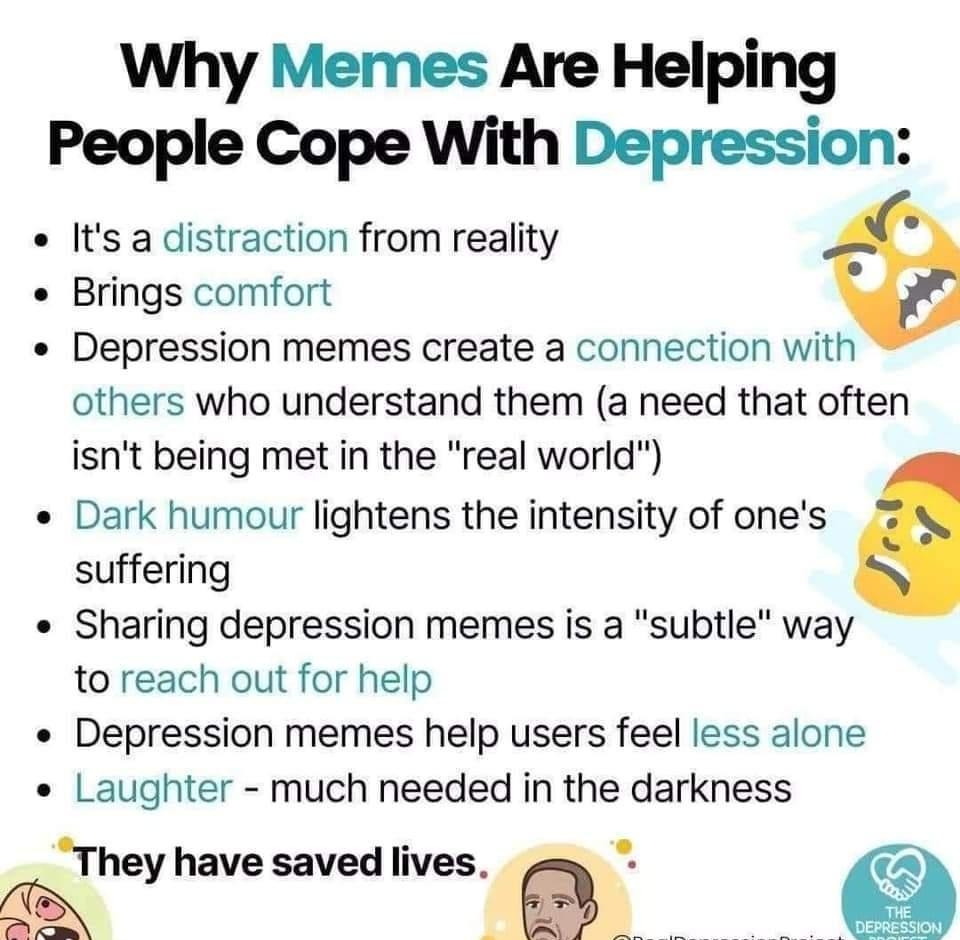 Why Memes Are Helping People Cope With Depression Its a distraction from reality Brings comfort Depression memes create a connection with others who understand them a need that often isnt being met in the real world Dark humour lightens the intensity of ones suffering Sharing depression memes is a subtle way to reach out for help Depression memes help users feel less alone Laughter much needed in 