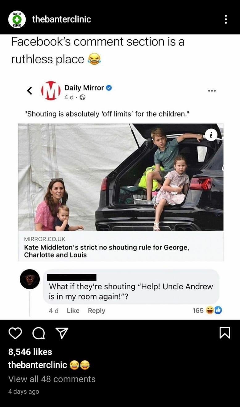 Facebooks comment section is a ruthless place Y Daily Mirror 4d Shouting is absolutely off limits for the children MIRRORCOUK Kate Middletons strict no shouting rule for George Charlotte and Louis r What if theyre shouting Help Uncle Andrew is in my room again 4d Like Reply 165 D Qv 8546 likes thebanterclinic View all 48 comments