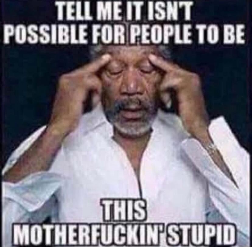 TELL ME IT ISN'T POSSIBLE FOR PEOPLE TO BE THIS MOTHERFUCKIN' STUPID