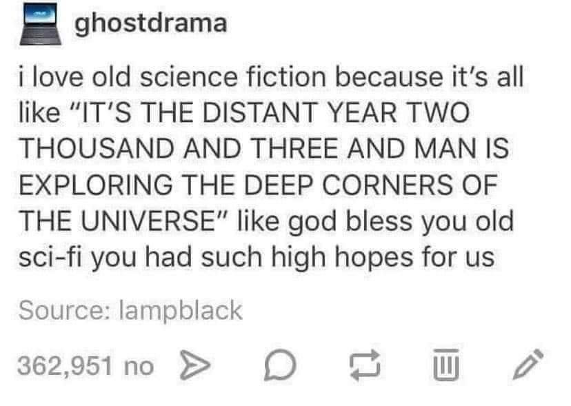 ghostdrama i love old science fiction because its all like ITS THE DISTANT YEAR TWO THOUSAND AND THREE AND MAN IS EXPLORING THE DEEP CORNERS OF THE UNIVERSE like god bless you old sci fi you had such high hopes for us Source lampblack 36291n0 O O W 2