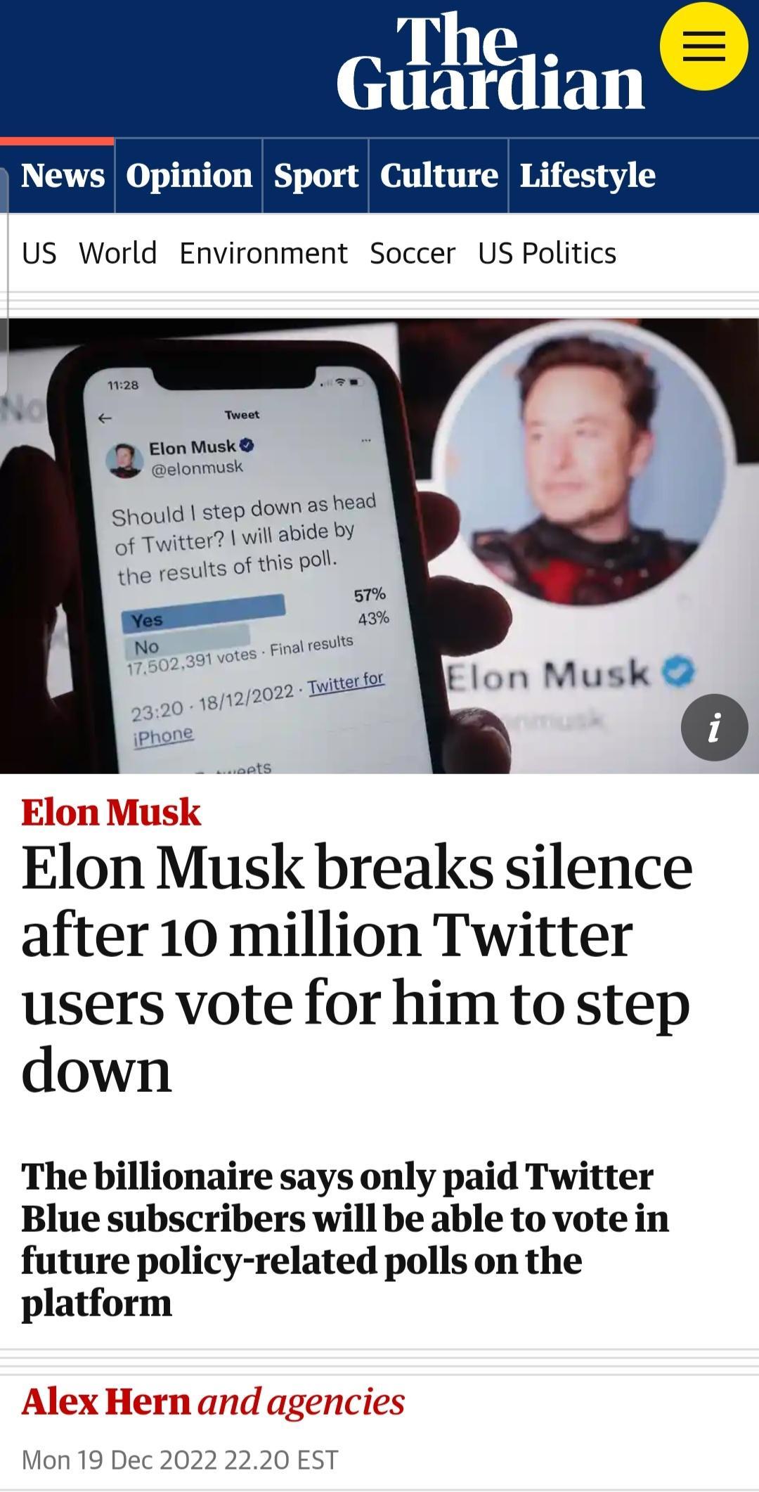 The Guardian News Opinion Sport Culture Lifestyle US World Environment Soccer US Politics Elon Musk elanmusk Should step down as head of Twitter will abide by s of this pol Elon Musk breaks silence after 10 million Twitter users vote for him to step down The billionaire says only paid Twitter Blue subscribers will be able to vote in future policy related polls on the platform Alex Mon 19 Dec 2022