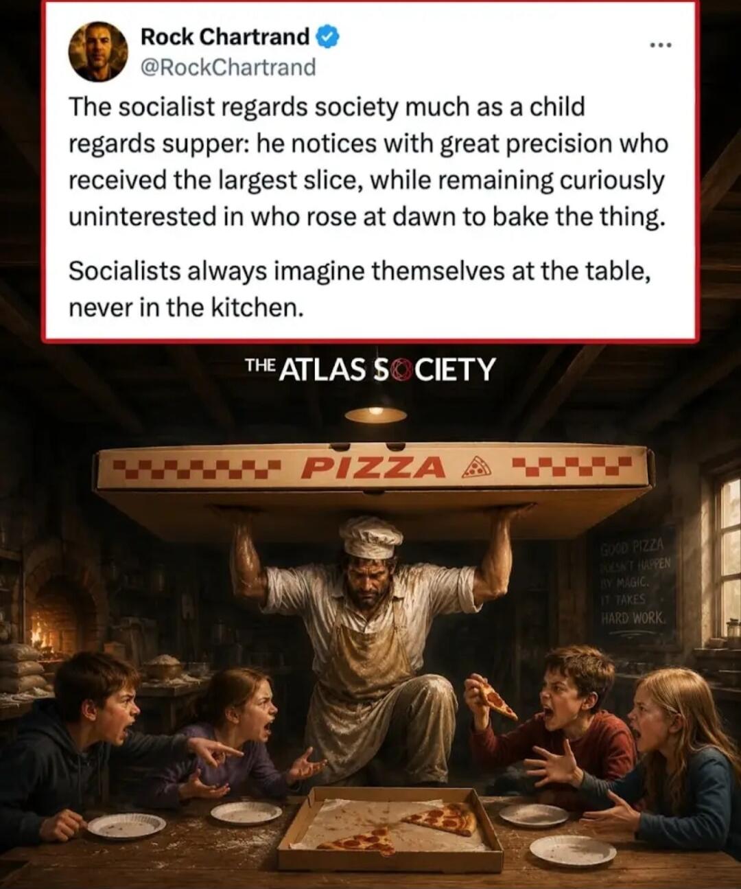 Rock Chartrand @RockChartrand The socialist regards society much as a child regards supper: he notices with great precision who received the largest slice, while remaining curiously uninterested in who rose at dawn to bake the thing. Socialists always imagine themselves at the table, never in the kitchen. THE ATLAS SOCIETY PIZZA GOOD PIZZA DOESN'T 