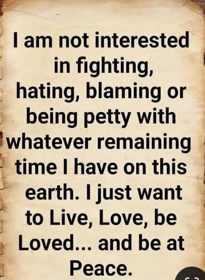 I am not interested in fighting, hating, blaming or being petty with whatever remaining time I have on this earth. I just want to Live, Love, be Loved... and be at Peace.