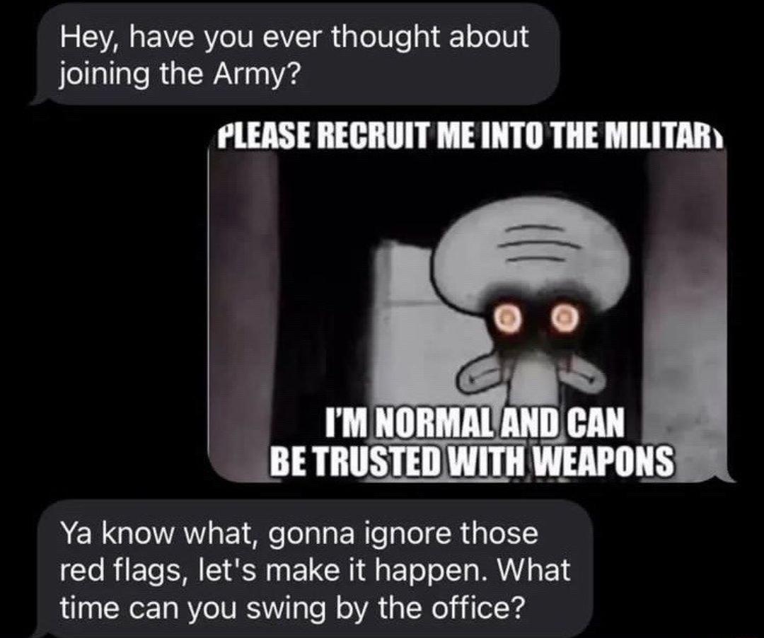 Hey have you ever thought about joining the Army PLEASE RECRUIT ME INTO THE MILITAR D BETRUSTED WITH WEAPONS Ya know what gonna ignore those red flags lets make it happen What time can you swing by the office
